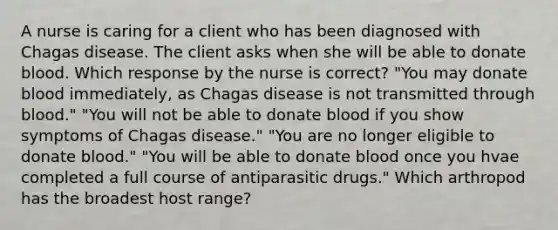 A nurse is caring for a client who has been diagnosed with Chagas disease. The client asks when she will be able to donate blood. Which response by the nurse is correct? "You may donate blood immediately, as Chagas disease is not transmitted through blood." "You will not be able to donate blood if you show symptoms of Chagas disease." "You are no longer eligible to donate blood." "You will be able to donate blood once you hvae completed a full course of antiparasitic drugs." Which arthropod has the broadest host range?