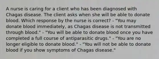 A nurse is caring for a client who has been diagnosed with Chagas disease. The client asks when she will be able to donate blood. Which response by the nurse is correct? - "You may donate blood immediately, as Chagas disease is not transmitted through blood." - "You will be able to donate blood once you have completed a full course of antiparasitic drugs." - "You are no longer eligible to donate blood." - "You will not be able to donate blood if you show symptoms of Chagas disease."