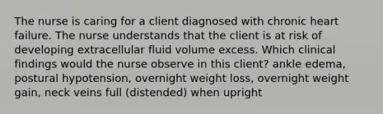 The nurse is caring for a client diagnosed with chronic heart failure. The nurse understands that the client is at risk of developing extracellular fluid volume excess. Which clinical findings would the nurse observe in this client? ankle edema, postural hypotension, overnight weight loss, overnight weight gain, neck veins full (distended) when upright