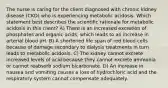 The nurse is caring for the client diagnosed with chronic kidney disease (CKD) who is experiencing metabolic acidosis. Which statement best describes the scientific rationale for metabolic acidosis in this client? A) There is an increased excretion of phosphates and organic acids, which leads to an increase in arterial blood pH. B) A shortened life span of red blood cells because of damage secondary to dialysis treatments in turn leads to metabolic acidosis. C) The kidney cannot excrete increased levels of acid because they cannot excrete ammonia or cannot reabsorb sodium bicarbonate. D) An increase in nausea and vomiting causes a loss of hydrochloric acid and the respiratory system cannot compensate adequately.