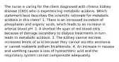 The nurse is caring for the client diagnosed with chronic kidney disease (CKD) who is experiencing metabolic acidosis. Which statement best describes the scientific rationale for metabolic acidosis in this client? 1. There is an increased excretion of phosphates and organic acids, which leads to an increase in arterial blood pH. 2. A shorted life span of red blood cells because of damage secondary to dialysis treatments in turn leads to metabolic acidosis. 3. The kidney cannot excrete increased levels of acid because they cannot excrete ammonia or cannot reabsorb sodium bicarbonate. 4. An increase in nausea and vomiting causes a loss of hydrochloric acid and the respiratory system cannot compensate adequately.