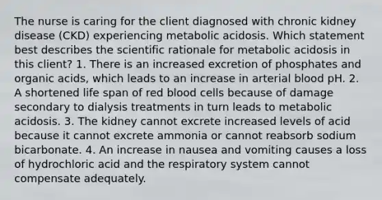 The nurse is caring for the client diagnosed with chronic kidney disease (CKD) experiencing metabolic acidosis. Which statement best describes the scientific rationale for metabolic acidosis in this client? 1. There is an increased excretion of phosphates and organic acids, which leads to an increase in arterial blood pH. 2. A shortened life span of red blood cells because of damage secondary to dialysis treatments in turn leads to metabolic acidosis. 3. The kidney cannot excrete increased levels of acid because it cannot excrete ammonia or cannot reabsorb sodium bicarbonate. 4. An increase in nausea and vomiting causes a loss of hydrochloric acid and the respiratory system cannot compensate adequately.