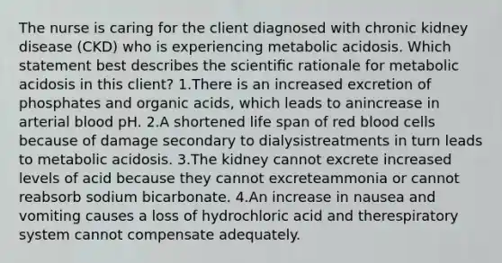 The nurse is caring for the client diagnosed with chronic kidney disease (CKD) who is experiencing metabolic acidosis. Which statement best describes the scientiﬁc rationale for metabolic acidosis in this client? 1.There is an increased excretion of phosphates and organic acids, which leads to anincrease in arterial blood pH. 2.A shortened life span of red blood cells because of damage secondary to dialysistreatments in turn leads to metabolic acidosis. 3.The kidney cannot excrete increased levels of acid because they cannot excreteammonia or cannot reabsorb sodium bicarbonate. 4.An increase in nausea and vomiting causes a loss of hydrochloric acid and therespiratory system cannot compensate adequately.