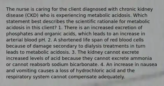 The nurse is caring for the client diagnosed with chronic kidney disease (CKD) who is experiencing metabolic acidosis. Which statement best describes the scientific rationale for metabolic acidosis in this client? 1. There is an increased excretion of phosphates and organic acids, which leads to an increase in arterial blood pH. 2. A shortened life span of red blood cells because of damage secondary to dialysis treatments in turn leads to metabolic acidosis. 3. The kidney cannot excrete increased levels of acid because they cannot excrete ammonia or cannot reabsorb sodium bicarbonate. 4. An increase in nausea and vomiting causes a loss of hydrochloric acid and the respiratory system cannot compensate adequately.