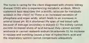 The nurse is caring for the client diagnosed with chronic kidney disease (CKD) who is experiencing metabolic acidosis. Which statement best describes the scientific rationale for metabolic acidosis in the client? A) There is an increased excretion of phosphate and organ acids, which leads to an increases in arterial blood pH. B) A shortened life span of red blood cells because of damage secondary to dialysis C) The kidney cannot excrete increased levels of acid because they cannot excrete ammonia or cannot reabsorb sodium bicarbonate D) An increase in nausea and vomiting causes a loss of hydrochloric acid and the respiratory system cannot compensate adequately