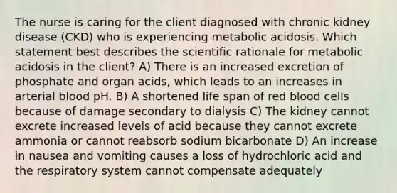 The nurse is caring for the client diagnosed with chronic kidney disease (CKD) who is experiencing metabolic acidosis. Which statement best describes the scientific rationale for metabolic acidosis in the client? A) There is an increased excretion of phosphate and organ acids, which leads to an increases in arterial blood pH. B) A shortened life span of red blood cells because of damage secondary to dialysis C) The kidney cannot excrete increased levels of acid because they cannot excrete ammonia or cannot reabsorb sodium bicarbonate D) An increase in nausea and vomiting causes a loss of hydrochloric acid and the respiratory system cannot compensate adequately