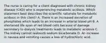 The nurse is caring for a client diagnosed with chronic kidney disease (CKD) who is experiencing metabolic acidosis. Which statement best describes the scientific rationale for metabolic acidosis in this client? A. There is an increased excretion of phosphates which leads to an increase in arterial blood pH B. A shortened life span of red blood cells because of damage secondary to dialysis treatments leads to metabolic acidosis C. The kidney cannot reabsorb sodium bicarbonate D. An increase in nausea and vomiting causes a loss of hydrochloric acid.