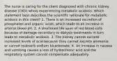 The nurse is caring for the client diagnosed with chronic kidney disease (CKD) whois experiencing metabolic acidosis. Which statement best describes the scientific rationale for metabolic acidosis in this client? 1. There is an increased excretion of phosphates and organic acids, which leads to an increase in arterial blood pH. 2. A shortened life span of red blood cells because of damage secondary to dialysis treatments in turn leads to metabolic acidosis. 3. The kidney cannot excrete increased levels of acid because they cannot excrete ammonia or cannot reabsorb sodium bicarbonate. 4. An increase in nausea and vomiting causes a loss of hydrochloric acid and the respiratory system cannot compensate adequately.