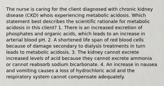 The nurse is caring for the client diagnosed with chronic kidney disease (CKD) whois experiencing metabolic acidosis. Which statement best describes the scientific rationale for metabolic acidosis in this client? 1. There is an increased excretion of phosphates and organic acids, which leads to an increase in arterial blood pH. 2. A shortened life span of red blood cells because of damage secondary to dialysis treatments in turn leads to metabolic acidosis. 3. The kidney cannot excrete increased levels of acid because they cannot excrete ammonia or cannot reabsorb sodium bicarbonate. 4. An increase in nausea and vomiting causes a loss of hydrochloric acid and the respiratory system cannot compensate adequately.