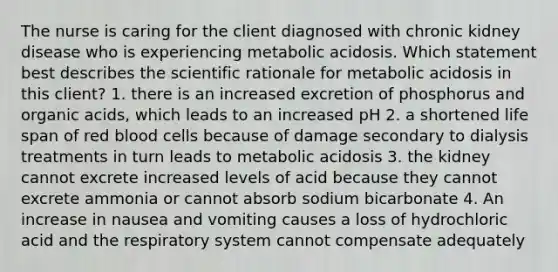 The nurse is caring for the client diagnosed with chronic kidney disease who is experiencing metabolic acidosis. Which statement best describes the scientific rationale for metabolic acidosis in this client? 1. there is an increased excretion of phosphorus and organic acids, which leads to an increased pH 2. a shortened life span of red blood cells because of damage secondary to dialysis treatments in turn leads to metabolic acidosis 3. the kidney cannot excrete increased levels of acid because they cannot excrete ammonia or cannot absorb sodium bicarbonate 4. An increase in nausea and vomiting causes a loss of hydrochloric acid and the respiratory system cannot compensate adequately