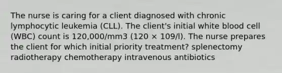 The nurse is caring for a client diagnosed with chronic lymphocytic leukemia (CLL). The client's initial white blood cell (WBC) count is 120,000/mm3 (120 × 109/l). The nurse prepares the client for which initial priority treatment? splenectomy radiotherapy chemotherapy intravenous antibiotics