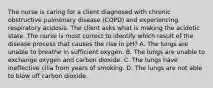 The nurse is caring for a client diagnosed with chronic obstructive pulmonary disease (COPD) and experiencing respiratory acidosis. The client asks what is making the acidotic state. The nurse is most correct to identify which result of the disease process that causes the rise in pH? A. The lungs are unable to breathe in sufficient oxygen. B. The lungs are unable to exchange oxygen and carbon dioxide. C. The lungs have ineffective cilia from years of smoking. D. The lungs are not able to blow off carbon dioxide.