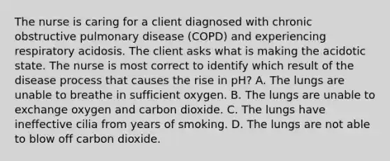 The nurse is caring for a client diagnosed with chronic obstructive pulmonary disease (COPD) and experiencing respiratory acidosis. The client asks what is making the acidotic state. The nurse is most correct to identify which result of the disease process that causes the rise in pH? A. The lungs are unable to breathe in sufficient oxygen. B. The lungs are unable to exchange oxygen and carbon dioxide. C. The lungs have ineffective cilia from years of smoking. D. The lungs are not able to blow off carbon dioxide.