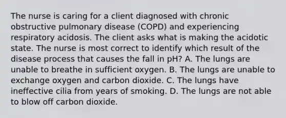 The nurse is caring for a client diagnosed with chronic obstructive pulmonary disease (COPD) and experiencing respiratory acidosis. The client asks what is making the acidotic state. The nurse is most correct to identify which result of the disease process that causes the fall in pH? A. The lungs are unable to breathe in sufficient oxygen. B. The lungs are unable to exchange oxygen and carbon dioxide. C. The lungs have ineffective cilia from years of smoking. D. The lungs are not able to blow off carbon dioxide.