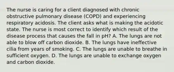 The nurse is caring for a client diagnosed with chronic obstructive pulmonary disease (COPD) and experiencing respiratory acidosis. The client asks what is making the acidotic state. The nurse is most correct to identify which result of the disease process that causes the fall in pH? A. The lungs are not able to blow off carbon dioxide. B. The lungs have ineffective cilia from years of smoking. C. The lungs are unable to breathe in sufficient oxygen. D. The lungs are unable to exchange oxygen and carbon dioxide.