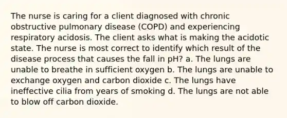 The nurse is caring for a client diagnosed with chronic obstructive pulmonary disease (COPD) and experiencing respiratory acidosis. The client asks what is making the acidotic state. The nurse is most correct to identify which result of the disease process that causes the fall in pH? a. The lungs are unable to breathe in sufficient oxygen b. The lungs are unable to exchange oxygen and carbon dioxide c. The lungs have ineffective cilia from years of smoking d. The lungs are not able to blow off carbon dioxide.