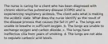 The nurse is caring for a client who has been diagnosed with chronic obstructive pulmonary disease (COPD) and is experiencing respiratory acidosis. The client asks what is making the acidotic state. What does the nurse identify as the result of the disease process that causes the fall in pH? a. The lungs are unable to breathe in sufficient oxygen. b. The lungs are unable to exchange oxygen and carbon dioxide. c. The lungs have ineffective cilia from years of smoking. d. The lungs are not able to regulate carbonic acid levels.