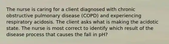 The nurse is caring for a client diagnosed with chronic obstructive pulmonary disease (COPD) and experiencing respiratory acidosis. The client asks what is making the acidotic state. The nurse is most correct to identify which result of the disease process that causes the fall in pH?