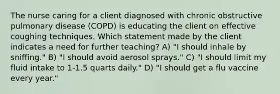 The nurse caring for a client diagnosed with chronic obstructive pulmonary disease (COPD) is educating the client on effective coughing techniques. Which statement made by the client indicates a need for further teaching? A) "I should inhale by sniffing." B) "I should avoid aerosol sprays." C) "I should limit my fluid intake to 1-1.5 quarts daily." D) "I should get a flu vaccine every year."