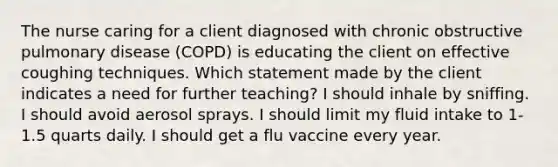 The nurse caring for a client diagnosed with chronic obstructive pulmonary disease (COPD) is educating the client on effective coughing techniques. Which statement made by the client indicates a need for further teaching? I should inhale by sniffing. I should avoid aerosol sprays. I should limit my fluid intake to 1-1.5 quarts daily. I should get a flu vaccine every year.