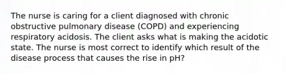 The nurse is caring for a client diagnosed with chronic obstructive pulmonary disease (COPD) and experiencing respiratory acidosis. The client asks what is making the acidotic state. The nurse is most correct to identify which result of the disease process that causes the rise in pH?