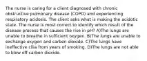 The nurse is caring for a client diagnosed with chronic obstructive pulmonary disease (COPD) and experiencing respiratory acidosis. The client asks what is making the acidotic state. The nurse is most correct to identify which result of the disease process that causes the rise in pH? A)The lungs are unable to breathe in sufficient oxygen. B)The lungs are unable to exchange oxygen and carbon dioxide. C)The lungs have ineffective cilia from years of smoking. D)The lungs are not able to blow off carbon dioxide.