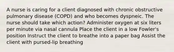 A nurse is caring for a client diagnosed with chronic obstructive pulmonary disease (COPD) and who becomes dyspneic. The nurse should take which action? Administer oxygen at six liters per minute via nasal cannula Place the client in a low Fowler's position Instruct the client to breathe into a paper bag Assist the client with pursed-lip breathing