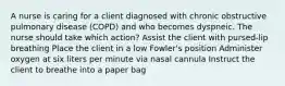 A nurse is caring for a client diagnosed with chronic obstructive pulmonary disease (COPD) and who becomes dyspneic. The nurse should take which action? Assist the client with pursed-lip breathing Place the client in a low Fowler's position Administer oxygen at six liters per minute via nasal cannula Instruct the client to breathe into a paper bag