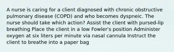 A nurse is caring for a client diagnosed with chronic obstructive pulmonary disease (COPD) and who becomes dyspneic. The nurse should take which action? Assist the client with pursed-lip breathing Place the client in a low Fowler's position Administer oxygen at six liters per minute via nasal cannula Instruct the client to breathe into a paper bag