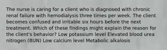 The nurse is caring for a client who is diagnosed with chronic renal failure with hemodialysis three times per week. The client becomes confused and irritable six hours before the next treatment. Which of these findings might explain the reason for the client's behavior? Low potassium level Elevated blood urea nitrogen (BUN) Low calcium level Metabolic alkalosis