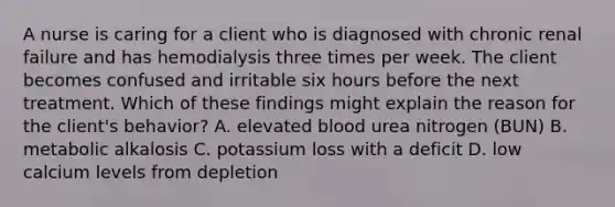 A nurse is caring for a client who is diagnosed with chronic renal failure and has hemodialysis three times per week. The client becomes confused and irritable six hours before the next treatment. Which of these findings might explain the reason for the client's behavior? A. elevated blood urea nitrogen (BUN) B. metabolic alkalosis C. potassium loss with a deficit D. low calcium levels from depletion