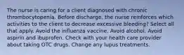 The nurse is caring for a client diagnosed with chronic thrombocytopenia. Before discharge, the nurse reinforces which activities to the client to decrease excessive bleeding? Select all that apply. Avoid the influenza vaccine. Avoid alcohol. Avoid aspirin and ibuprofen. Check with your health care provider about taking OTC drugs. Change any lupus treatments.