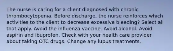 The nurse is caring for a client diagnosed with chronic thrombocytopenia. Before discharge, the nurse reinforces which activities to the client to decrease excessive bleeding? Select all that apply. Avoid the influenza vaccine. Avoid alcohol. Avoid aspirin and ibuprofen. Check with your health care provider about taking OTC drugs. Change any lupus treatments.