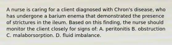 A nurse is caring for a client diagnosed with Chron's disease, who has undergone a barium enema that demonstrated the presence of strictures in the ileum. Based on this finding, the nurse should monitor the client closely for signs of: A. peritonitis B. obstruction C. malaborsorption. D. fluid imbalance.