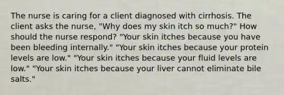 The nurse is caring for a client diagnosed with cirrhosis. The client asks the​ nurse, "Why does my skin itch so​ much?" How should the nurse​ respond? ​"Your skin itches because you have been bleeding​ internally." ​"Your skin itches because your protein levels are​ low." ​"Your skin itches because your fluid levels are​ low." ​"Your skin itches because your liver cannot eliminate bile​ salts."