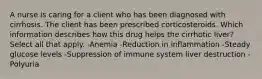 A nurse is caring for a client who has been diagnosed with cirrhosis. The client has been prescribed corticosteroids. Which information describes how this drug helps the cirrhotic liver? Select all that apply. -Anemia -Reduction in inflammation -Steady glucose levels -Suppression of immune system liver destruction -Polyuria