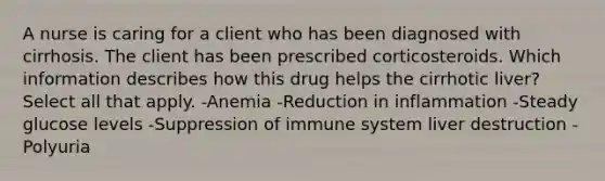 A nurse is caring for a client who has been diagnosed with cirrhosis. The client has been prescribed corticosteroids. Which information describes how this drug helps the cirrhotic liver? Select all that apply. -Anemia -Reduction in inflammation -Steady glucose levels -Suppression of immune system liver destruction -Polyuria