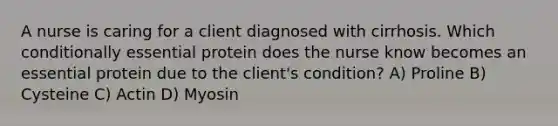 A nurse is caring for a client diagnosed with cirrhosis. Which conditionally essential protein does the nurse know becomes an essential protein due to the client's condition? A) Proline B) Cysteine C) Actin D) Myosin