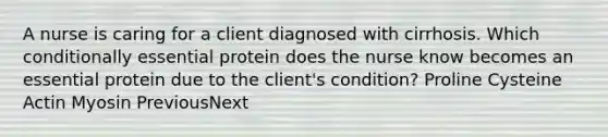 A nurse is caring for a client diagnosed with cirrhosis. Which conditionally essential protein does the nurse know becomes an essential protein due to the client's condition? Proline Cysteine Actin Myosin PreviousNext