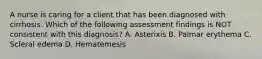 A nurse is caring for a client that has been diagnosed with cirrhosis. Which of the following assessment findings is NOT consistent with this diagnosis? A. Asterixis B. Palmar erythema C. Scleral edema D. Hematemesis