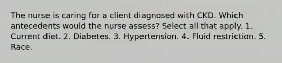 The nurse is caring for a client diagnosed with CKD. Which antecedents would the nurse assess? Select all that apply. 1. Current diet. 2. Diabetes. 3. Hypertension. 4. Fluid restriction. 5. Race.