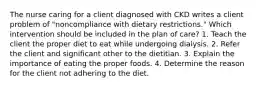 The nurse caring for a client diagnosed with CKD writes a client problem of "noncompliance with dietary restrictions." Which intervention should be included in the plan of care? 1. Teach the client the proper diet to eat while undergoing dialysis. 2. Refer the client and significant other to the dietitian. 3. Explain the importance of eating the proper foods. 4. Determine the reason for the client not adhering to the diet.