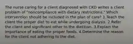 The nurse caring for a client diagnosed with CKD writes a client problem of "noncompliance with dietary restrictions." Which intervention should be included in the plan of care? 1.Teach the client the proper diet to eat while undergoing dialysis. 2.Refer the client and signiﬁcant other to the dietitian. 3.Explain the importance of eating the proper foods. 4.Determine the reason for the client not adhering to the diet.