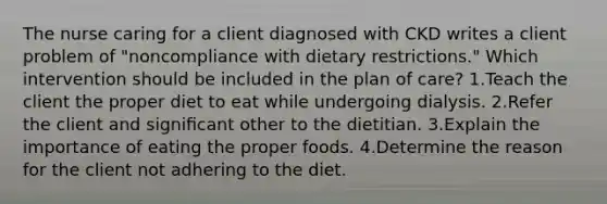 The nurse caring for a client diagnosed with CKD writes a client problem of "noncompliance with dietary restrictions." Which intervention should be included in the plan of care? 1.Teach the client the proper diet to eat while undergoing dialysis. 2.Refer the client and signiﬁcant other to the dietitian. 3.Explain the importance of eating the proper foods. 4.Determine the reason for the client not adhering to the diet.