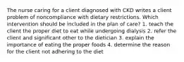 The nurse caring for a client diagnosed with CKD writes a client problem of noncompliance with dietary restrictions. Which intervention should be included in the plan of care? 1. teach the client the proper diet to eat while undergoing dialysis 2. refer the client and significant other to the dietician 3. explain the importance of eating the proper foods 4. determine the reason for the client not adhering to the diet