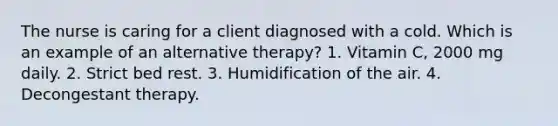 The nurse is caring for a client diagnosed with a cold. Which is an example of an alternative therapy? 1. Vitamin C, 2000 mg daily. 2. Strict bed rest. 3. Humidification of the air. 4. Decongestant therapy.