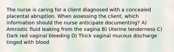 The nurse is caring for a client diagnosed with a concealed placental abruption. When assessing the client, which information should the nurse anticipate documenting? A) Amniotic fluid leaking from the vagina B) Uterine tenderness C) Dark red vaginal bleeding D) Thick vaginal mucous discharge tinged with blood