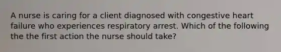 A nurse is caring for a client diagnosed with congestive heart failure who experiences respiratory arrest. Which of the following the the first action the nurse should take?