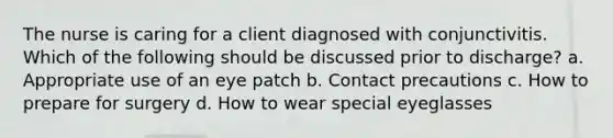 The nurse is caring for a client diagnosed with conjunctivitis. Which of the following should be discussed prior to discharge? a. Appropriate use of an eye patch b. Contact precautions c. How to prepare for surgery d. How to wear special eyeglasses