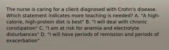 The nurse is caring for a client diagnosed with Crohn's disease. Which statement indicates more teaching is needed? A. "A high-calorie, high-protein diet is best" B. "I will deal with chronic constipation" C. "I am at risk for anemia and electrolyte disturbances" D. "I will have periods of remission and periods of exacerbation"